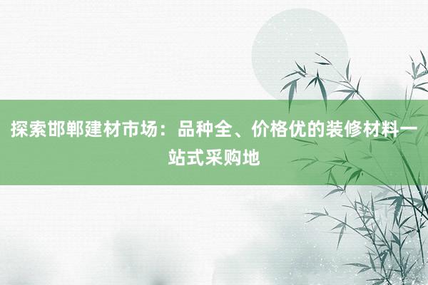 探索邯郸建材市场：品种全、价格优的装修材料一站式采购地